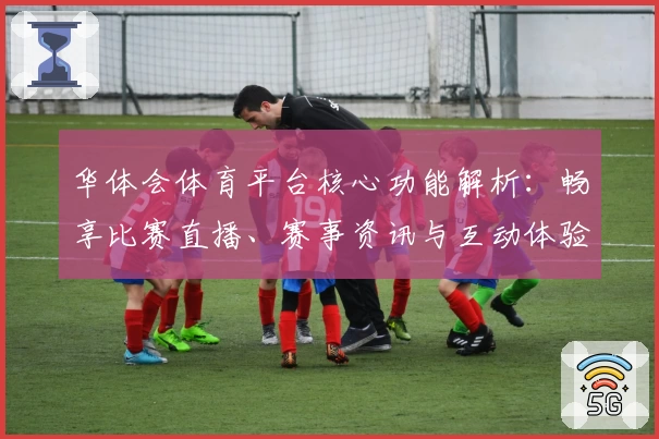 华体会体育平台核心功能解析：畅享比赛直播、赛事资讯与互动体验的新选择