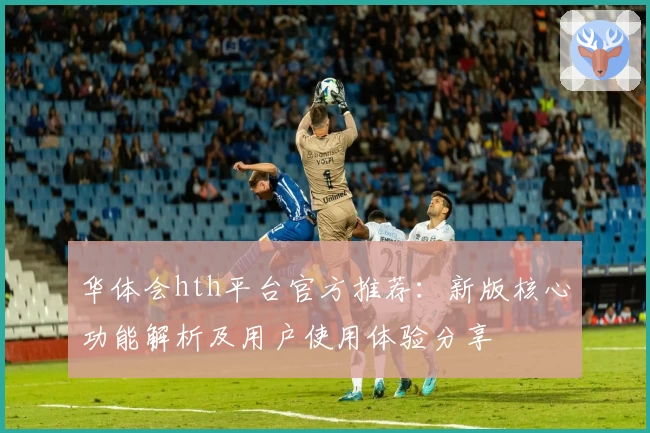 华体会hth平台官方推荐：新版核心功能解析及用户使用体验分享