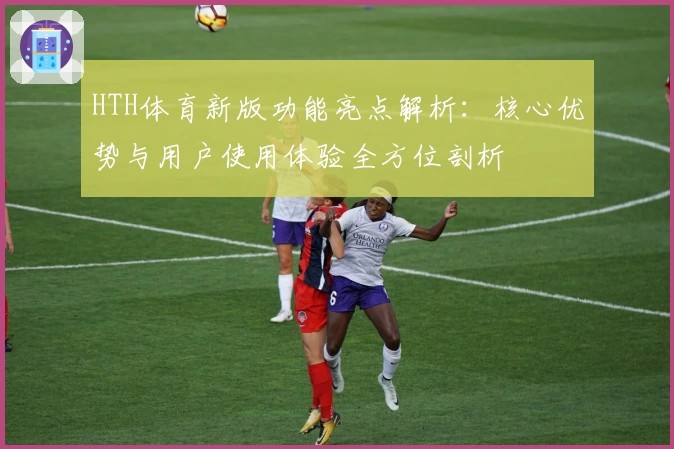 HTH体育新版功能亮点解析：核心优势与用户使用体验全方位剖析