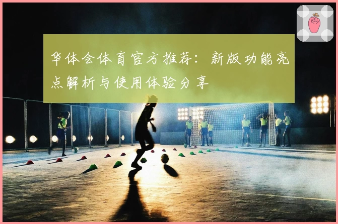 华体会体育官方推荐：新版功能亮点解析与使用体验分享