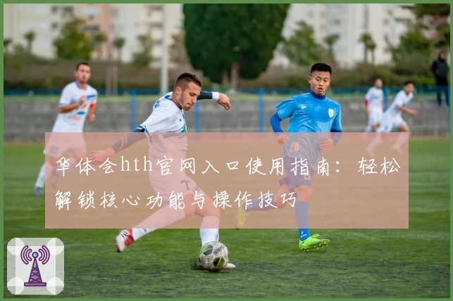 华体会hth官网入口使用指南：轻松解锁核心功能与操作技巧