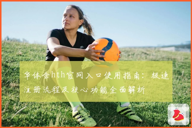 华体会hth官网入口使用指南：极速注册流程及核心功能全面解析