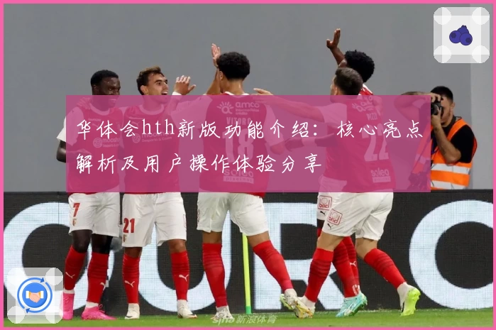 华体会hth新版功能介绍：核心亮点解析及用户操作体验分享