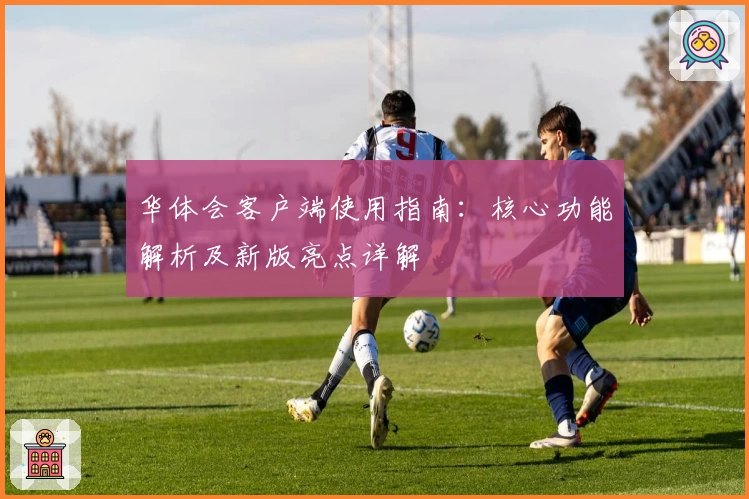 华体会客户端使用指南：核心功能解析及新版亮点详解