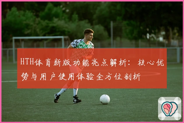 HTH体育新版功能亮点解析：核心优势与用户使用体验全方位剖析