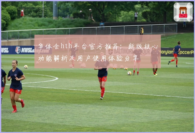 华体会hth平台官方推荐：新版核心功能解析及用户使用体验分享