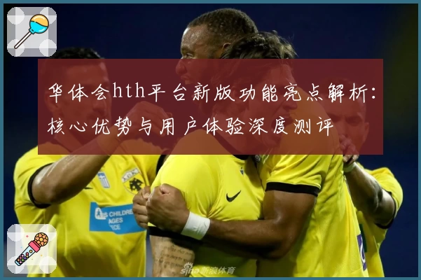 华体会hth平台新版功能亮点解析：核心优势与用户体验深度测评