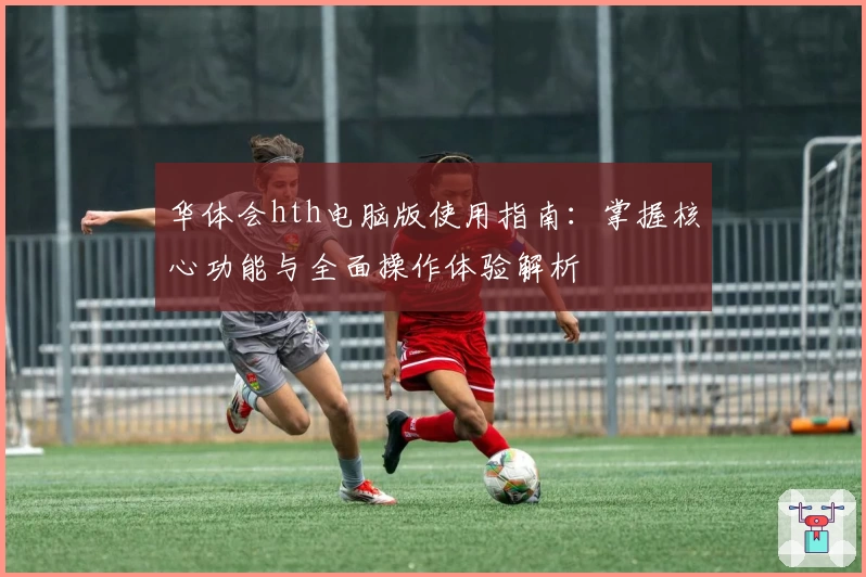 华体会hth电脑版使用指南：掌握核心功能与全面操作体验解析