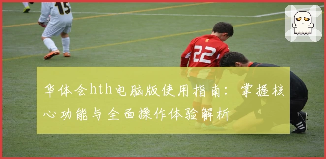 华体会hth电脑版使用指南：掌握核心功能与全面操作体验解析